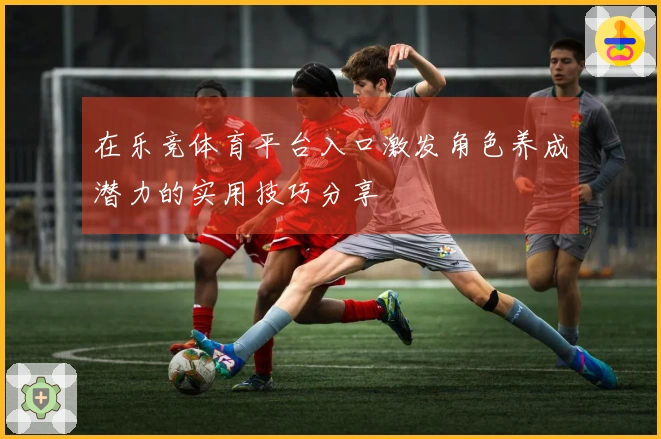 在乐竞体育平台入口激发角色养成潜力的实用技巧分享