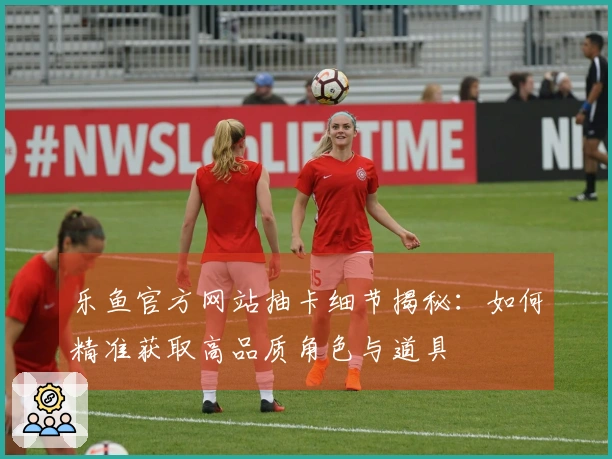 乐鱼官方网站抽卡细节揭秘：如何精准获取高品质角色与道具