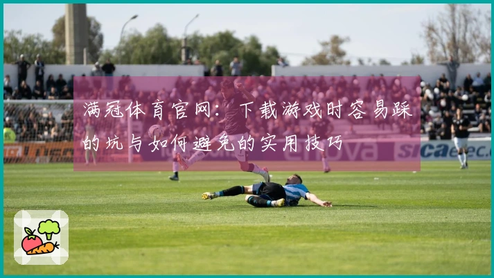 满冠体育官网：下载游戏时容易踩的坑与如何避免的实用技巧