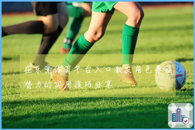 在乐竞体育平台入口激发角色养成潜力的实用技巧分享