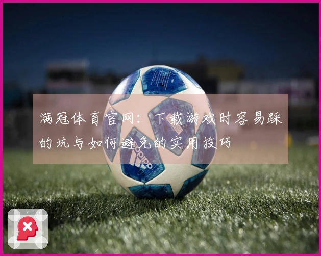 满冠体育官网：下载游戏时容易踩的坑与如何避免的实用技巧