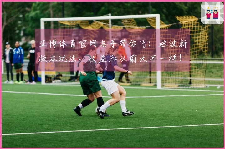 亚博体育官网老手带你飞：这波新版本玩法，收益和以前大不一样！