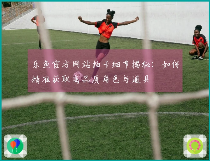 乐鱼官方网站抽卡细节揭秘：如何精准获取高品质角色与道具